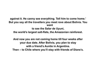 against it. He canny see everything. Tell him to come home.’
But you say all the travellers you meet rave about Bolivia. You
want
to see the Salar de Uyuni,
the world’s largest salt-flats, the Amazonian rainforest.
And now you are not coming home till four weeks after
your due date. After Bolivia, you plan to stay
with a friend’s Auntie in Argentina.
Then – to Chile where you’ll stay with friends of Diane’s.
 