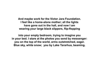 And maybe work for the Victor Jara Foundation.
I feel like a home-alone mother; all the lights
have gone out in the hall, and now I am
wearing your large black slippers, flip-flopping
into your empty bedroom, trying to imagine you
in your bed. I stare at the photos you send by messenger:
you on the top of the world, arms outstretched, eager.
Blue sky, white snow; you by Lake Tararhua, beaming.
 