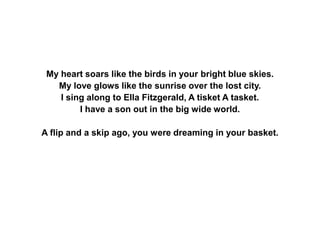 My heart soars like the birds in your bright blue skies.
My love glows like the sunrise over the lost city.
I sing along to Ella Fitzgerald, A tisket A tasket.
I have a son out in the big wide world.
A flip and a skip ago, you were dreaming in your basket.
 