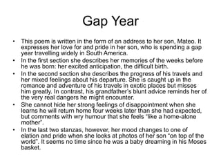 Gap Year
• This poem is written in the form of an address to her son, Mateo. It
expresses her love for and pride in her son, who is spending a gap
year travelling widely in South America.
• In the first section she describes her memories of the weeks before
he was born: her excited anticipation, the difficult birth.
• In the second section she describes the progress of his travels and
her mixed feelings about his departure. She is caught up in the
romance and adventure of his travels in exotic places but misses
him greatly. In contrast, his grandfather’s blunt advice reminds her of
the very real dangers he might encounter.
• She cannot hide her strong feelings of disappointment when she
learns he will return home four weeks later than she had expected,
but comments with wry humour that she feels “like a home-alone
mother”.
• In the last two stanzas, however, her mood changes to one of
elation and pride when she looks at photos of her son “on top of the
world”. It seems no time since he was a baby dreaming in his Moses
basket.
 