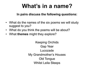 What’s in a name?
In pairs discuss the following questions:
• What do the names of the six poems we will study
suggest to you?
• What do you think the poems will be about?
• What themes might they explore?
Keeping Orchids
Gap Year
Lucozade
My Grandmother’s Houses
Old Tongue
Whilst Leila Sleeps
 