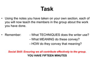 Task
• Using the notes you have taken on your own section, each of
you will now teach the members in the group about the work
you have done.
• Remember: - What TECHNIQUES does the writer use?
- What MEANING do these convey?
- HOW do they convey that meaning?
Social Skill: Ensuring we all contribute effectively to the group.
YOU HAVE FIFTEEN MINUTES
 