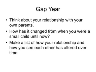 Gap Year
• Think about your relationship with your
own parents.
• How has it changed from when you were a
small child until now?
• Make a list of how your relationship and
how you see each other has altered over
time.
 