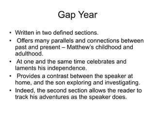 Gap Year
• Written in two defined sections.
• Offers many parallels and connections between
past and present – Matthew’s childhood and
adulthood.
• At one and the same time celebrates and
laments his independence.
• Provides a contrast between the speaker at
home, and the son exploring and investigating.
• Indeed, the second section allows the reader to
track his adventures as the speaker does.
 