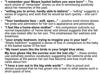 • "I remember your Moses basket before you were born" – The
word choice of “remember” shows us she is reminiscing positively
about her memories of the past.
• "willing you to arrive, hardly able to believe" – “willing” suggests a
sense of urgency and wish that he would be born quickly – she can’t
wait.
• "Your handsome face – soft, open..." – positive word choice shows
her pride and admiration for her son’s appearance and personality.
• "I feel like a home-alone mother" – this comparison subverts our
normal expectation of ‘home alone’ and almost suggests that she felt
she was looked after by her son. This emphasises her sadness and
loneliness.
• "your empty bedroom, trying to imagine you in your bed" –
“empty bedroom” suggests a sense of loss in comparison to the baby
in the basket earlier in the text.
• "My heart soars like the birds in your bright blue skies.
My love glows like the sunrise over the lost city." – these similes
use extremely positive vocabulary suggesting her extreme pride and
happiness at the person her son has become and how much she
cares about him.
• "I have a son out in the big wide world." – She is proud and
almost surprised that he has grown into a man in what seems such a
short space of time.
 