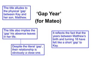‘Gap Year’
(for Mateo)
The title alludes to
the physical ‘gap’
between Kay and
her son, Matthew.
It reflects the fact that the
years between Matthew’s
birth and turning 18 have
felt like a short ‘gap’ to
Kay.
The title also implies the
‘gap’ his absence leaves
in her life.
Despite the literal ‘gap’,
their relationship is
obviously a close one.
 