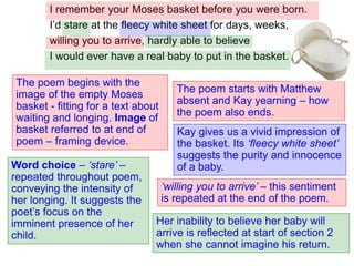 I remember your Moses basket before you were born.
I’d stare at the fleecy white sheet for days, weeks,
willing you to arrive, hardly able to believe
I would ever have a real baby to put in the basket.
The poem begins with the
image of the empty Moses
basket - fitting for a text about
waiting and longing. Image of
basket referred to at end of
poem – framing device.
The poem starts with Matthew
absent and Kay yearning – how
the poem also ends.
Word choice – ‘stare’ –
repeated throughout poem,
conveying the intensity of
her longing. It suggests the
poet’s focus on the
imminent presence of her
child.
Kay gives us a vivid impression of
the basket. Its ‘fleecy white sheet’
suggests the purity and innocence
of a baby.
‘willing you to arrive’ – this sentiment
is repeated at the end of the poem.
Her inability to believe her baby will
arrive is reflected at start of section 2
when she cannot imagine his return.
 