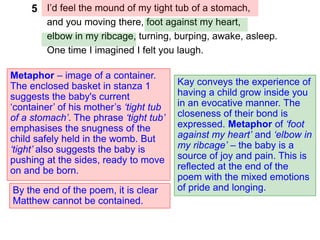 I’d feel the mound of my tight tub of a stomach,
and you moving there, foot against my heart,
elbow in my ribcage, turning, burping, awake, asleep.
One time I imagined I felt you laugh.
Metaphor – image of a container.
The enclosed basket in stanza 1
suggests the baby's current
‘container’ of his mother’s ‘tight tub
of a stomach’. The phrase ‘tight tub’
emphasises the snugness of the
child safely held in the womb. But
‘tight’ also suggests the baby is
pushing at the sides, ready to move
on and be born.
Kay conveys the experience of
having a child grow inside you
in an evocative manner. The
closeness of their bond is
expressed. Metaphor of ‘foot
against my heart’ and ‘elbow in
my ribcage’ – the baby is a
source of joy and pain. This is
reflected at the end of the
poem with the mixed emotions
of pride and longing.
5
By the end of the poem, it is clear
Matthew cannot be contained.
 