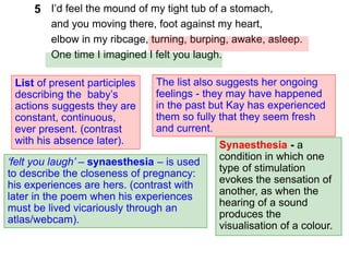 I’d feel the mound of my tight tub of a stomach,
and you moving there, foot against my heart,
elbow in my ribcage, turning, burping, awake, asleep.
One time I imagined I felt you laugh.
5
List of present participles
describing the baby’s
actions suggests they are
constant, continuous,
ever present. (contrast
with his absence later).
‘felt you laugh’ – synaesthesia – is used
to describe the closeness of pregnancy:
his experiences are hers. (contrast with
later in the poem when his experiences
must be lived vicariously through an
atlas/webcam).
The list also suggests her ongoing
feelings - they may have happened
in the past but Kay has experienced
them so fully that they seem fresh
and current.
Synaesthesia - a
condition in which one
type of stimulation
evokes the sensation of
another, as when the
hearing of a sound
produces the
visualisation of a colour.
 