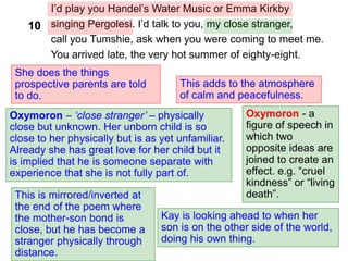 I’d play you Handel’s Water Music or Emma Kirkby
singing Pergolesi. I’d talk to you, my close stranger,
call you Tumshie, ask when you were coming to meet me.
You arrived late, the very hot summer of eighty-eight.
She does the things
prospective parents are told
to do.
Oxymoron – ‘close stranger’ – physically
close but unknown. Her unborn child is so
close to her physically but is as yet unfamiliar.
Already she has great love for her child but it
is implied that he is someone separate with
experience that she is not fully part of.
This adds to the atmosphere
of calm and peacefulness.
Kay is looking ahead to when her
son is on the other side of the world,
doing his own thing.
Oxymoron - a
figure of speech in
which two
opposite ideas are
joined to create an
effect. e.g. “cruel
kindness” or “living
death”.
This is mirrored/inverted at
the end of the poem where
the mother-son bond is
close, but he has become a
stranger physically through
distance.
10
 
