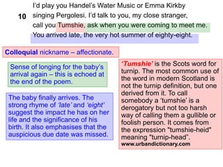 I’d play you Handel’s Water Music or Emma Kirkby
singing Pergolesi. I’d talk to you, my close stranger,
call you Tumshie, ask when you were coming to meet me.
You arrived late, the very hot summer of eighty-eight.
Colloquial nickname – affectionate.
‘Tumshie’ is the Scots word for
turnip. The most common use of
the word in modern Scotland is
not the turnip definition, but one
derived from it. To call
somebody a ‘tumshie’ is a
derogatory but not too harsh
way of calling them a gullible or
foolish person. It comes from
the expression "tumshie-heid"
meaning "turnip-head”.
www.urbandictionary.com
The baby finally arrives. The
strong rhyme of ‘late’ and ‘eight’
suggest the impact he has on her
life and the significance of his
birth. It also emphasises that the
auspicious due date was missed.
10
Sense of longing for the baby’s
arrival again – this is echoed at
the end of the poem.
 
