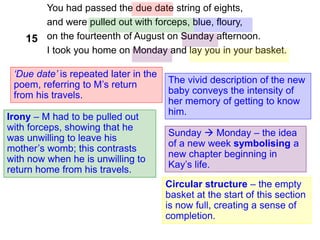 You had passed the due date string of eights,
and were pulled out with forceps, blue, floury,
on the fourteenth of August on Sunday afternoon.
I took you home on Monday and lay you in your basket.
‘Due date’ is repeated later in the
poem, referring to M’s return
from his travels.
Irony – M had to be pulled out
with forceps, showing that he
was unwilling to leave his
mother’s womb; this contrasts
with now when he is unwilling to
return home from his travels.
Circular structure – the empty
basket at the start of this section
is now full, creating a sense of
completion.
15
Sunday  Monday – the idea
of a new week symbolising a
new chapter beginning in
Kay’s life.
The vivid description of the new
baby conveys the intensity of
her memory of getting to know
him.
 