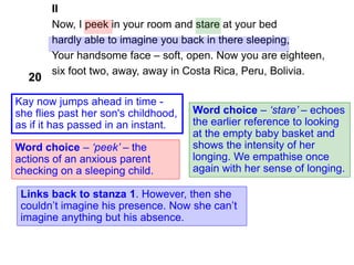II
Now, I peek in your room and stare at your bed
hardly able to imagine you back in there sleeping,
Your handsome face – soft, open. Now you are eighteen,
six foot two, away, away in Costa Rica, Peru, Bolivia.
Word choice – ‘peek’ – the
actions of an anxious parent
checking on a sleeping child.
Word choice – ‘stare’ – echoes
the earlier reference to looking
at the empty baby basket and
shows the intensity of her
longing. We empathise once
again with her sense of longing.
20
Links back to stanza 1. However, then she
couldn’t imagine his presence. Now she can’t
imagine anything but his absence.
Kay now jumps ahead in time -
she flies past her son's childhood,
as if it has passed in an instant.
 