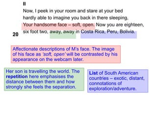 II
Now, I peek in your room and stare at your bed
hardly able to imagine you back in there sleeping,
Your handsome face – soft, open. Now you are eighteen,
six foot two, away, away in Costa Rica, Peru, Bolivia.
Her son is travelling the world. The
repetition here emphasises the
distance between them and how
strongly she feels the separation.
List of South American
countries – exotic, distant,
connotations of
exploration/adventure.
20
Affectionate descriptions of M’s face. The image
of his face as ‘soft, open’ will be contrasted by his
appearance on the webcam later.
 