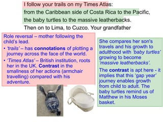 I follow your trails on my Times Atlas:
from the Caribbean side of Costa Rica to the Pacific,
the baby turtles to the massive leatherbacks.
Then on to Lima, to Cuzco. Your grandfather
She compares her son's
travels and his growth to
adulthood with ‘baby turtles’
growing to become
‘massive leatherbacks’.
The contrast is apt here - it
implies that this ‘gap year’
journey enables growth
from child to adult. The
baby turtles remind us of
Matthew in his Moses
basket.
Role reversal – mother following the
child’s lead.
• ‘trails’ – has connotations of plotting a
journey across the face of the world.
• ‘Times Atlas’ – British institution, roots
her in the UK. Contrast in the
smallness of her actions (armchair
travelling) compared with his
adventure.
 