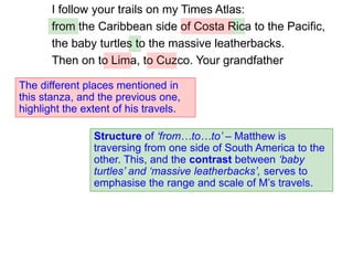 I follow your trails on my Times Atlas:
from the Caribbean side of Costa Rica to the Pacific,
the baby turtles to the massive leatherbacks.
Then on to Lima, to Cuzco. Your grandfather
Structure of ‘from…to…to’ – Matthew is
traversing from one side of South America to the
other. This, and the contrast between ‘baby
turtles’ and ‘massive leatherbacks’, serves to
emphasise the range and scale of M’s travels.
The different places mentioned in
this stanza, and the previous one,
highlight the extent of his travels.
 