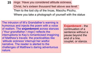 rings: ‘Have you considered altitude sickness,
Christ, he’s sixteen thousand feet above sea level.’
Then to the lost city of the Incas, Macchu Picchu,
Where you take a photograph of yourself with the statue
The intrusion of M’s Grandather’s warning is
humorous and injects the poem with a voice
of realism. The enjambment across stanzas
(‘Your grandfather / rings’) reflects the
interruptions to Kay’s romanticised imagining
of Matthew’s travels: the practicalities like
‘altitude sickness’ interrupt her wistful
narrative. The reader is alerted to the
challenges of Matthew’s daring adventurous
nature.
25
Enjambment - the
continuation of a
sentence without a
pause beyond the
end of a line,
couplet, or stanza.
 