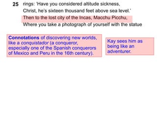 rings: ‘Have you considered altitude sickness,
Christ, he’s sixteen thousand feet above sea level.’
Then to the lost city of the Incas, Macchu Picchu,
Where you take a photograph of yourself with the statue
Connotations of discovering new worlds,
like a conquistador (a conqueror,
especially one of the Spanish conquerors
of Mexico and Peru in the 16th century).
25
Kay sees him as
being like an
adventurer.
 