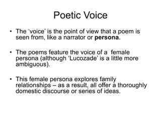 Poetic Voice
• The ‘voice’ is the point of view that a poem is
seen from, like a narrator or persona.
• The poems feature the voice of a female
persona (although ‘Lucozade’ is a little more
ambiguous).
• This female persona explores family
relationships – as a result, all offer a thoroughly
domestic discourse or series of ideas.
 