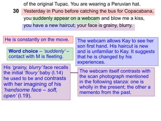 of the original Tupac. You are wearing a Peruvian hat.
Yesterday in Puno before catching the bus for Copacabana,
you suddenly appear on a webcam and blow me a kiss,
you have a new haircut; your face is grainy, blurry.
He is constantly on the move.
30
Word choice – ‘suddenly’ –
contact with M is fleeting.
The webcam allows Kay to see her
son first hand. His haircut is new
and is unfamiliar to Kay. It suggests
that he is changed by his
experiences.
His ‘grainy, blurry’ face recalls
the initial ‘floury’ baby (l.14)
he used to be and contrasts
with her imagining of his
‘handsome face – soft,
open’ (l.19).
The webcam itself contrasts with
the scan photograph mentioned
in the following stanza: one is
wholly in the present; the other a
memento from the past.
 