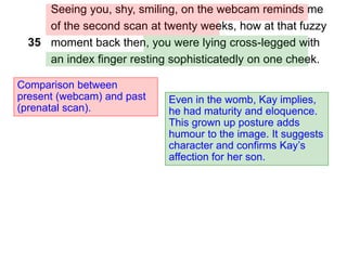 Seeing you, shy, smiling, on the webcam reminds me
of the second scan at twenty weeks, how at that fuzzy
moment back then, you were lying cross-legged with
an index finger resting sophisticatedly on one cheek.
Comparison between
present (webcam) and past
(prenatal scan).
35
Even in the womb, Kay implies,
he had maturity and eloquence.
This grown up posture adds
humour to the image. It suggests
character and confirms Kay’s
affection for her son.
 