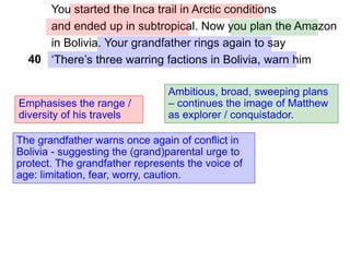 You started the Inca trail in Arctic conditions
and ended up in subtropical. Now you plan the Amazon
in Bolivia. Your grandfather rings again to say
‘There’s three warring factions in Bolivia, warn him
Emphasises the range /
diversity of his travels
40
Ambitious, broad, sweeping plans
– continues the image of Matthew
as explorer / conquistador.
The grandfather warns once again of conflict in
Bolivia - suggesting the (grand)parental urge to
protect. The grandfather represents the voice of
age: limitation, fear, worry, caution.
 