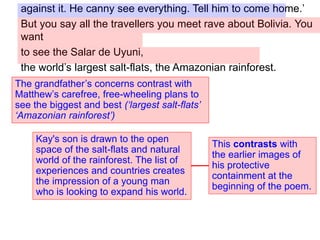 against it. He canny see everything. Tell him to come home.’
But you say all the travellers you meet rave about Bolivia. You
want
to see the Salar de Uyuni,
the world’s largest salt-flats, the Amazonian rainforest.
The grandfather’s concerns contrast with
Matthew’s carefree, free-wheeling plans to
see the biggest and best (‘largest salt-flats’
‘Amazonian rainforest’)
Kay's son is drawn to the open
space of the salt-flats and natural
world of the rainforest. The list of
experiences and countries creates
the impression of a young man
who is looking to expand his world.
This contrasts with
the earlier images of
his protective
containment at the
beginning of the poem.
 