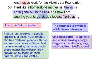 And maybe work for the Victor Jara Foundation.
I feel like a home-alone mother; all the lights
have gone out in the hall, and now I am
wearing your large black slippers, flip-flopping
Plans are fluid, uncertain.
Pun on ‘home-alone’ – usually
applied to a child. Role reversal -
she has switched places with her
son and has become like a child
– she is wearing his large black
slippers, just like children play
grown ups by trying on their
parents’ shoes and clothes.
The darkness is symbolic
of Matthew’s absence.
50
Onomatopoeia - a pathetic,
sad sound, lacking energy.
Suggests the idea of going
back and forth to M’s room?
 