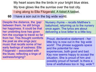 My heart soars like the birds in your bright blue skies.
My love glows like the sunrise over the lost city.
I sing along to Ella Fitzgerald, A tisket A tasket.
I have a son out in the big wide world.
Despite the distance, the ‘gap’
between them, he still brings
her happiness. It could be that
her unstinting love has given
him the courage to travel so far
from her. This thought comforts
the poet as she sings jazz
music that recalls some of her
early feelings of sadness: Ella
Fitzgerald – associated with
the blues: reflecting a tinge of
sadness/longing?
Nursery rhyme – recalls Matthew’s
babyhood, returning us to the nursery
once again. The lyrics are about
delivering a love letter to a little boy.
60
Proud, declarative statement - her
little boy is now out in the ‘big wide
world’. The phrase suggests space
and the potential for new
experiences, both good and bad.
Kay now seems happy to accept the
situation. She is proud of him and
possibly proud of herself. Is there a
tone of wistfulness too in ‘big, wide’?
 