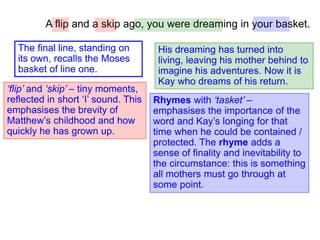 A flip and a skip ago, you were dreaming in your basket.
‘flip’ and ‘skip’ – tiny moments,
reflected in short ‘I’ sound. This
emphasises the brevity of
Matthew’s childhood and how
quickly he has grown up.
His dreaming has turned into
living, leaving his mother behind to
imagine his adventures. Now it is
Kay who dreams of his return.
Rhymes with ‘tasket’ –
emphasises the importance of the
word and Kay’s longing for that
time when he could be contained /
protected. The rhyme adds a
sense of finality and inevitability to
the circumstance: this is something
all mothers must go through at
some point.
The final line, standing on
its own, recalls the Moses
basket of line one.
 
