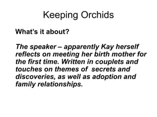 Keeping Orchids
What’s it about?
The speaker – apparently Kay herself
reflects on meeting her birth mother for
the first time. Written in couplets and
touches on themes of secrets and
discoveries, as well as adoption and
family relationships.
 