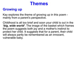 Themes
Growing up
Kay explores the theme of growing up in this poem -
mainly from a parent’s perspective.
Childhood is all too brief and soon your child is out in the
‘big, wide world’. The image of the basket which frames
the poem suggests both joy and a mother's instinct to
protect her child. It suggests that for a parent, their child
will always partly be remembered as an innocent,
vulnerable baby.
 