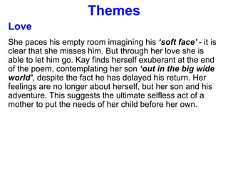 Themes
Love
She paces his empty room imagining his ‘soft face’ - it is
clear that she misses him. But through her love she is
able to let him go. Kay finds herself exuberant at the end
of the poem, contemplating her son ‘out in the big wide
world’, despite the fact he has delayed his return. Her
feelings are no longer about herself, but her son and his
adventure. This suggests the ultimate selfless act of a
mother to put the needs of her child before her own.
 