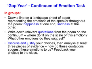 ‘Gap Year’ - Continuum of Emotion Task
In groups:
• Draw a line on a landscape sheet of paper
representing the emotions of the speaker throughout
the poem: happiness at one end, sadness at the
other.
• Write down relevant quotations from the poem on the
continuum – where do fit on the scale of this emotion?
What other emotions do they suggest?
• Discuss and justify your choices, then analyse at least
three pieces of evidence – how do these quotations
suggest these emotions to us? Feedback your
choices to the class.
 