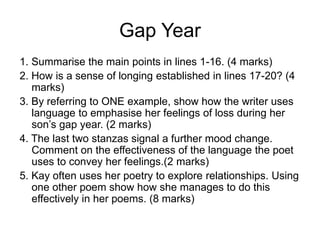 Gap Year
1. Summarise the main points in lines 1-16. (4 marks)
2. How is a sense of longing established in lines 17-20? (4
marks)
3. By referring to ONE example, show how the writer uses
language to emphasise her feelings of loss during her
son’s gap year. (2 marks)
4. The last two stanzas signal a further mood change.
Comment on the effectiveness of the language the poet
uses to convey her feelings.(2 marks)
5. Kay often uses her poetry to explore relationships. Using
one other poem show how she manages to do this
effectively in her poems. (8 marks)
 