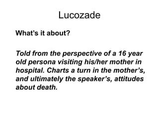 Lucozade
What’s it about?
Told from the perspective of a 16 year
old persona visiting his/her mother in
hospital. Charts a turn in the mother’s,
and ultimately the speaker’s, attitudes
about death.
 