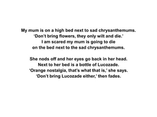 My mum is on a high bed next to sad chrysanthemums.
‘Don’t bring flowers, they only wilt and die.’
I am scared my mum is going to die
on the bed next to the sad chrysanthemums.
She nods off and her eyes go back in her head.
Next to her bed is a bottle of Lucozade.
‘Orange nostalgia, that’s what that is,’ she says.
‘Don’t bring Lucozade either,’ then fades.
 