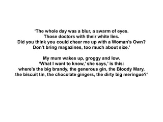 ‘The whole day was a blur, a swarm of eyes.
Those doctors with their white lies.
Did you think you could cheer me up with a Woman’s Own?
Don’t bring magazines, too much about size.’
My mum wakes up, groggy and low.
‘What I want to know,’ she says,’ is this:
where’s the big brandy, the generous gin, the Bloody Mary,
the biscuit tin, the chocolate gingers, the dirty big meringue?’
 