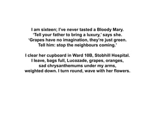 I am sixteen; I’ve never tasted a Bloody Mary.
‘Tell your father to bring a luxury,’ says she.
‘Grapes have no imagination, they’re just green.
Tell him: stop the neighbours coming.’
I clear her cupboard in Ward 10B, Stobhill Hospital.
I leave, bags full, Lucozade, grapes, oranges,
sad chrysanthemums under my arms,
weighted down. I turn round, wave with her flowers.
 
