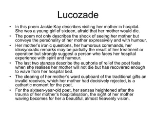 Lucozade
• In this poem Jackie Kay describes visiting her mother in hospital.
She was a young girl of sixteen, afraid that her mother would die.
• The poem not only describes the shock of seeing her mother but
conveys the personality of her mother expressively and with humour.
• Her mother’s ironic questions, her humorous commands, her
idiosyncratic remarks may be partially the result of her treatment or
operation but strongly suggest a person who faces her hospital
experience with spirit and humour.
• The last two stanzas describe the euphoria of relief the poet feels
when she realises her mother will not die but has recovered enough
to wave from her hospital bed.
• The clearing of her mother’s ward cupboard of the traditional gifts an
invalid receives, which her mother had decisively rejected, is a
cathartic moment for the poet.
• For the sixteen-year-old poet, her senses heightened after the
trauma of her mother’s hospitalisation, the sight of her mother
waving becomes for her a beautiful, almost heavenly vision.
 