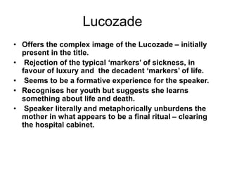 Lucozade
• Offers the complex image of the Lucozade – initially
present in the title.
• Rejection of the typical ‘markers’ of sickness, in
favour of luxury and the decadent ‘markers’ of life.
• Seems to be a formative experience for the speaker.
• Recognises her youth but suggests she learns
something about life and death.
• Speaker literally and metaphorically unburdens the
mother in what appears to be a final ritual – clearing
the hospital cabinet.
 