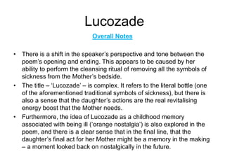 Lucozade
Overall Notes
• There is a shift in the speaker’s perspective and tone between the
poem’s opening and ending. This appears to be caused by her
ability to perform the cleansing ritual of removing all the symbols of
sickness from the Mother’s bedside.
• The title – ‘Lucozade’ – is complex. It refers to the literal bottle (one
of the aforementioned traditional symbols of sickness), but there is
also a sense that the daughter’s actions are the real revitalising
energy boost that the Mother needs.
• Furthermore, the idea of Lucozade as a childhood memory
associated with being ill (‘orange nostalgia’) is also explored in the
poem, and there is a clear sense that in the final line, that the
daughter’s final act for her Mother might be a memory in the making
– a moment looked back on nostalgically in the future.
 