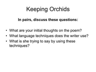 Keeping Orchids
In pairs, discuss these questions:
• What are your initial thoughts on the poem?
• What language techniques does the writer use?
• What is she trying to say by using these
techniques?
 