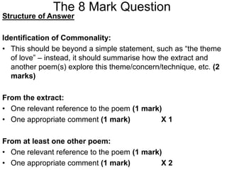 The 8 Mark Question
Structure of Answer
Identification of Commonality:
• This should be beyond a simple statement, such as “the theme
of love” – instead, it should summarise how the extract and
another poem(s) explore this theme/concern/technique, etc. (2
marks)
From the extract:
• One relevant reference to the poem (1 mark)
• One appropriate comment (1 mark) X 1
From at least one other poem:
• One relevant reference to the poem (1 mark)
• One appropriate comment (1 mark) X 2
 
