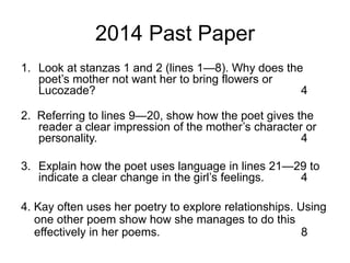2014 Past Paper
1. Look at stanzas 1 and 2 (lines 1—8). Why does the
poet’s mother not want her to bring flowers or
Lucozade? 4
2. Referring to lines 9—20, show how the poet gives the
reader a clear impression of the mother’s character or
personality. 4
3. Explain how the poet uses language in lines 21—29 to
indicate a clear change in the girl’s feelings. 4
4. Kay often uses her poetry to explore relationships. Using
one other poem show how she manages to do this
effectively in her poems. 8
 