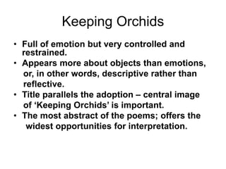 Keeping Orchids
• Full of emotion but very controlled and
restrained.
• Appears more about objects than emotions,
or, in other words, descriptive rather than
reflective.
• Title parallels the adoption – central image
of ‘Keeping Orchids’ is important.
• The most abstract of the poems; offers the
widest opportunities for interpretation.
 