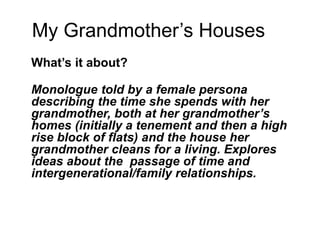 My Grandmother’s Houses
What’s it about?
Monologue told by a female persona
describing the time she spends with her
grandmother, both at her grandmother’s
homes (initially a tenement and then a high
rise block of flats) and the house her
grandmother cleans for a living. Explores
ideas about the passage of time and
intergenerational/family relationships.
 