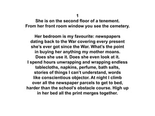 1
She is on the second floor of a tenement.
From her front room window you see the cemetery.
Her bedroom is my favourite: newspapers
dating back to the War covering every present
she’s ever got since the War. What’s the point
in buying her anything my mother moans.
Does she use it. Does she even look at it.
I spend hours unwrapping and wrapping endless
tablecloths, napkins, perfume, bath salts,
stories of things I can’t understand, words
like conscientious objector. At night I climb
over all the newspaper parcels to get to bed,
harder than the school’s obstacle course. High up
in her bed all the print merges together.
 