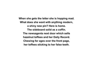 When she gets the letter she is hopping mad.
What does she want with anything modern,
a shiny new pin? Here is home.
The sideboard solid as a coffin.
The newsagents next door which sells
hazelnut toffees and her Daily Record.
Chewing for ages over the front page,
her toffees sticking to her false teeth.
 