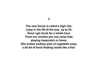 2
The new house is called a high rise.
I play in the lift all the way up to 24.
Once I get stuck for a whole hour.
From her window you see noisy kids
playing hopscotch or home.
She makes endless pots of vegetable soup,
a bit bit of hoch floating inside like a fish.
 
